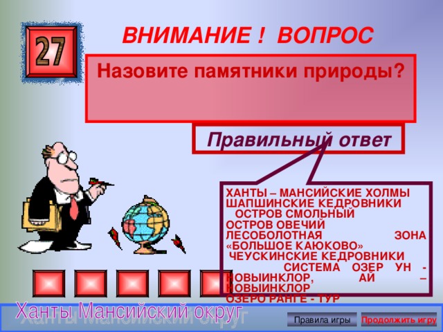 ХАНТЫ – МАНСИЙСКИЕ ХОЛМЫ ШАПШИНСКИЕ КЕДРОВНИКИ  ОСТРОВ СМОЛЬНЫЙ  ОСТРОВ ОВЕЧИЙ ЛЕСОБОЛОТНАЯ ЗОНА «БОЛЬШОЕ КАЮКОВО»  ЧЕУСКИНСКИЕ КЕДРОВНИКИ  СИСТЕМА ОЗЕР УН - НОВЫИНКЛОР, АЙ – НОВЫИНКЛОР  ОЗЕРО РАНГЕ - ТУР ВНИМАНИЕ ! ВОПРОС Назовите памятники природы? Правильный ответ Правила игры Продолжить игру 