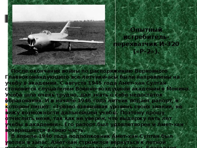 Опытный истребитель- перехватчик И-320 («Р-2»). После окончания войны по распоряжению Верховного Главнокомандующего все летчики-асы были направлены на учебу в академии. С августа 1945 года Амет-хан Султан становится слушателем Военно-воздушной академии в Монино. Учеба шла очень трудно, дал знать о себе недостаток образования. И в начале 1946 года летчик подает рапорт, в котором пишет: «Трезво взвешивая уровень своих знаний, не вижу возможности дальнейшей учебы. Поэтому прошу отчислить меня, так как не уверен, что выдержу пять лет учебы в академии». Его рапорт был удовлетворен и Амет-хан возвращается в свою часть. В апреле 1946 года подполковник Амет-хан Султан был уволен в запас. Амет-хан стремился вернуться к летной профессии. Хотел стать летчиком-испытателем. Благодаря поддержке и помощи боевых друзей в феврале 1947 года он становится летчиком-испытателем Летно-исследовательского института  министерства авиационной промышленности в Жуковском. 