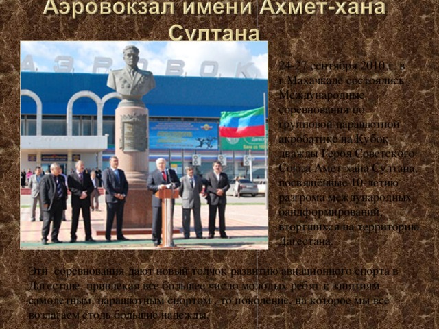 24-27 сентября 2010 г. в г.Махачкале состоялись Международные соревнования по групповой парашютной акробатике на Кубок дважды Героя Советского Союза Амет-хана Султана, посвящённые 10-летию разгрома международных бандформирований, вторгшихся на территорию Дагестана.   Эти соревнования дают новый толчок развитию авиационного спорта в Дагестане, привлекая все большее число молодых ребят к занятиям самолетным, парашютным спортом , то поколение, на которое мы все возлагаем столь большие надежды. 