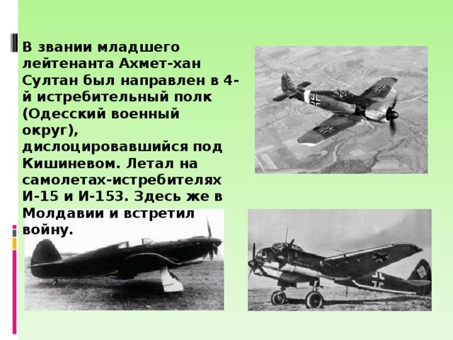 В звании младшего лейтенанта Ахмет-хан Султан был направлен в 4-й истребительный полк (Одесский военный округ), дислоцировавшийся под Кишиневом. Летал на самолетах-истребителях И-15 и И-153. Здесь же в Молдавии и встретил войну. 