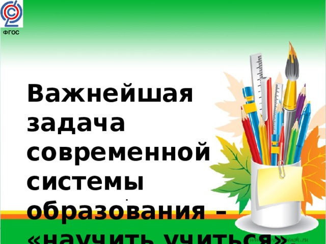 ФГОС  Важнейшая задача современной системы образования –  «научить учиться», . 