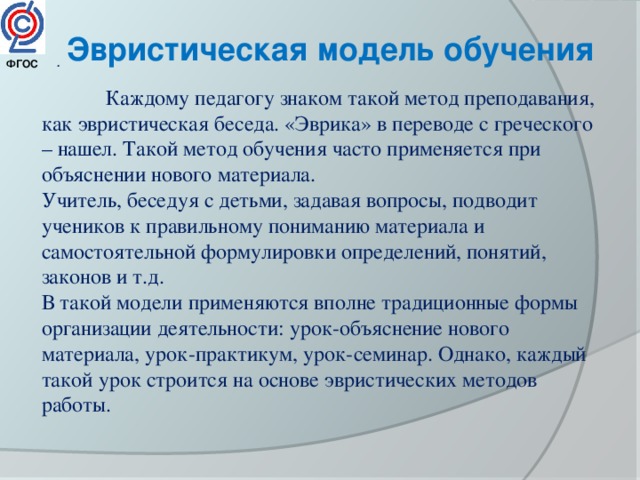Эвристическая модель обучения . ФГОС   Каждому педагогу знаком такой метод преподавания, как эвристическая беседа. «Эврика» в переводе с греческого – нашел. Такой метод обучения часто применяется при объяснении нового материала. Учитель, беседуя с детьми, задавая вопросы, подводит учеников к правильному пониманию материала и самостоятельной формулировки определений, понятий, законов и т.д. В такой модели применяются вполне традиционные формы организации деятельности: урок-объяснение нового материала, урок-практикум, урок-семинар. Однако, каждый такой урок строится на основе эвристических методов работы. 