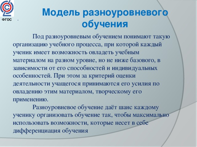 Модель разноуровневого обучения . ФГОС   Под разноуровневым обучением понимают такую организацию учебного процесса, при которой каждый ученик имеет возможность овладеть учебным материалом на разном уровне, но не ниже базового, в зависимости от его способностей и индивидуальных особенностей. При этом за критерий оценки деятельности учащегося принимаются его усилия по овладению этим материалом, творческому его применению.  Разноуровневое обучение даёт шанс каждому ученику организовать обучение так, чтобы максимально использовать возможности, которые несет в себе дифференциация обучения 