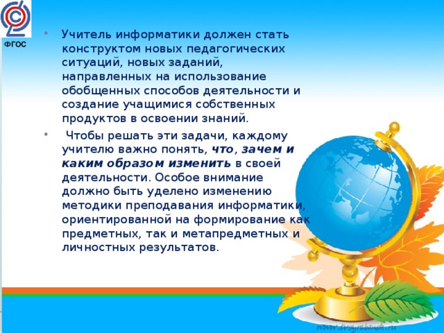 Учитель информатики должен стать конструктом новых педагогических ситуаций, новых заданий, направленных на использование обобщенных способов деятельности и создание учащимися собственных продуктов в освоении знаний.   Чтобы решать эти задачи, каждому учителю важно понять,  что ,  зачем и каким образом изменить  в своей деятельности. Особое внимание должно быть уделено изменению методики преподавания информатики, ориентированной на формирование как предметных, так и метапредметных и личностных результатов.  ФГОС   