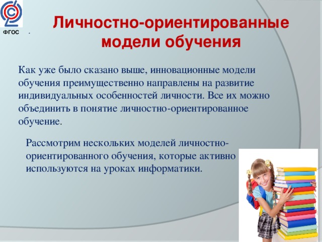 Личностно-ориентированные модели обучения . ФГОС  Как уже было сказано выше, инновационные модели обучения преимущественно направлены на развитие индивидуальных особенностей личности. Все их можно объединить в понятие личностно-ориентированное обучение . Рассмотрим нескольких моделей личностно-ориентированного обучения, которые активно используются на уроках информатики. 