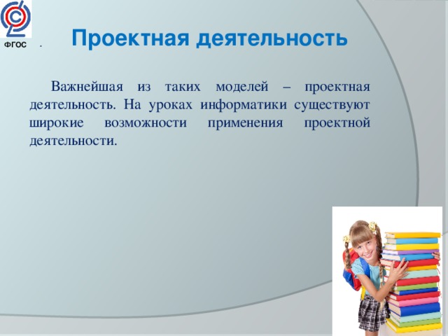 Проектная деятельность . ФГОС  Важнейшая из таких моделей – проектная деятельность. На уроках информатики существуют широкие возможности применения проектной деятельности. 