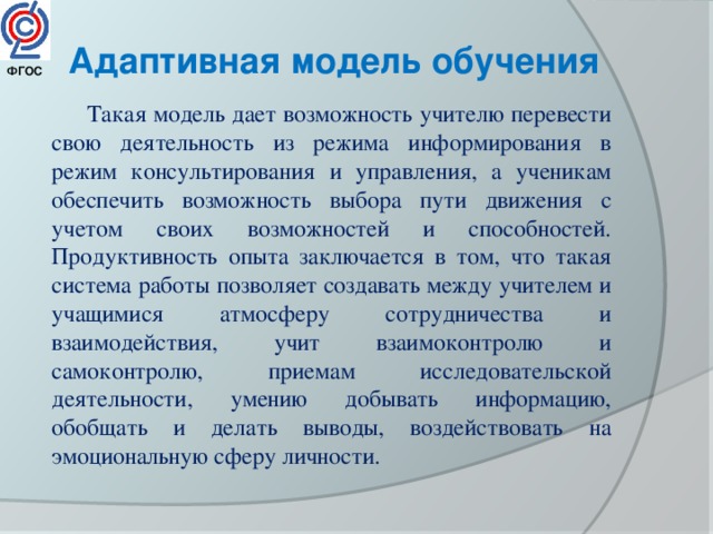 Адаптивная модель обучения ФГОС  Такая модель дает возможность учителю перевести свою деятельность из режима информирования в режим консультирования и управления, а ученикам обеспечить возможность выбора пути движения с учетом своих возможностей и способностей.  Продуктивность опыта заключается в том, что такая система работы позволяет создавать между учителем и учащимися атмосферу сотрудничества и взаимодействия, учит взаимоконтролю и самоконтролю, приемам исследовательской деятельности, умению добывать информацию, обобщать и делать выводы, воздействовать на эмоциональную сферу личности. 