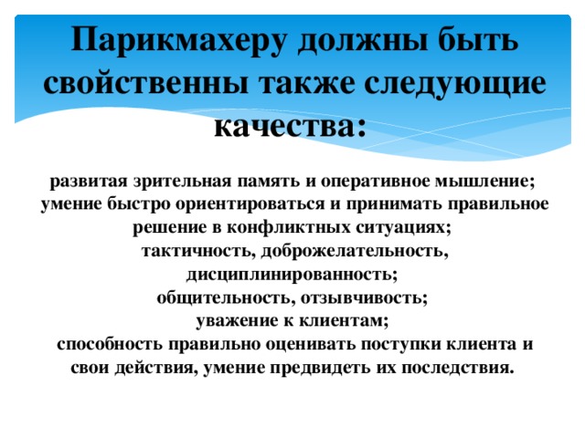 Парикмахеру должны быть свойственны также следующие качества:   развитая зрительная память и оперативное мышление; умение быстро ориентироваться и принимать правильное решение в конфликтных ситуациях; тактичность, доброжелательность, дисциплинированность; общительность, отзывчивость; уважение к клиентам; способность правильно оценивать поступки клиента и свои действия, умение предвидеть их последствия.   