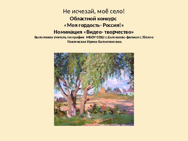 Не исчезай, моё село!  Областной конкурс  «Моя гордость- Россия!»  Номинация «Видео- творчество»  Выполнила учитель географии МБОУ СОШ с.Баловнево филиал с.Тёплое  Павловская Ирина Валентиновна.   
