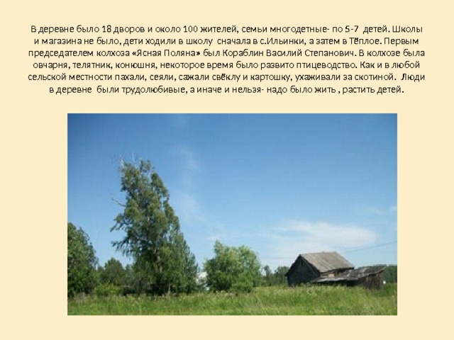 В деревне было 18 дворов и около 100 жителей, семьи многодетные- по 5-7 детей. Школы и магазина не было, дети ходили в школу сначала в с.Ильинки, а затем в Тёплое. Первым председателем колхоза «Ясная Поляна» был Кораблин Василий Степанович. В колхозе была овчарня, телятник, конюшня, некоторое время было развито птицеводство. Как и в любой сельской местности пахали, сеяли, сажали свёклу и картошку, ухаживали за скотиной. Люди в деревне были трудолюбивые, а иначе и нельзя- надо было жить , растить детей. 