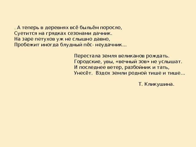 … А теперь в деревнях всё быльём поросло,  Суетится на грядках сезонами дачник.  На заре петухов уж не слышно давно,  Пробежит иногда блудный пёс- неудачник…   Перестала земля великанов рождать.  Городские, увы, «вечный зов» не услышат.  И последнее ветер, разбойник и тать,  Унесёт. Вздох земли родной тише и тише…    Т. Кликушина.    