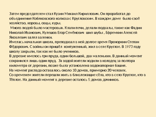 Затем председателем стал Кузин Михаил Кириллович. Он проработал до объединения Кобяковского колхоза с Кругловским. В каждом доме было своё хозяйство, коровы, овцы, куры.  Много людей было мастеровых. Клали печи, делали подвалы, такие как Фадин Николай Иванович, Кулешов Егор Семёнович шил шубы , Ефремкин Алексей Яковлевич валял валенки.  Имелась начальная школа, преподавал в ней долгое время Прохоркин Степан Фёдорович. С войны он пришёл контуженный, жил в селе Круглое. В 1973 году школу закрыли, так как не было учеников.  В деревне имелось три пруда, один большой, два маленьких. В данный момент сохранился лишь один пруд. За водой жители ходили в колодец за полтора километра от деревни, позже была установлена водонапорная башня.  На момент распада оставалось около 10 домов, примерно 20 человек.  Со временем жители перешли жить в близлежащие сёла, кто в село Круглое, кто в Тёплое. На данный момент в деревне осталось 5 домов дачников. 