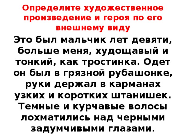 Определите художественное произведение и героя по его внешнему виду Это был мальчик лет девяти, больше меня, худощавый и тонкий, как тростинка. Одет он был в грязной рубашонке, руки держал в карманах узких и коротких штанишек. Темные и курчавые волосы лохматились над черными задумчивыми глазами. 