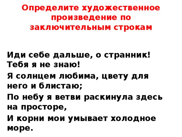 Определите художественное произведение по заключительным строкам Иди себе дальше, о странник! Тебя я не знаю! Я солнцем любима, цвету для него и блистаю; По небу я ветви раскинула здесь на просторе, И корни мои умывает холодное море. 