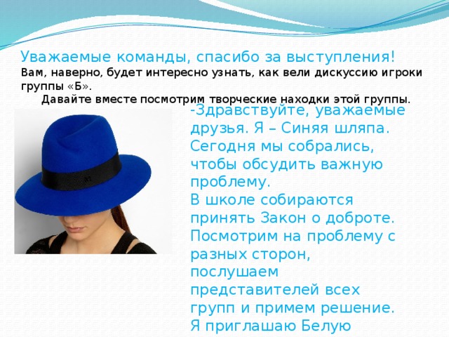 Уважаемые команды, спасибо за выступления! Вам, наверно, будет интересно узнать, как вели дискуссию игроки группы «Б». Давайте вместе посмотрим творческие находки этой группы. -Здравствуйте, уважаемые друзья. Я – Синяя шляпа. Сегодня мы собрались, чтобы обсудить важную проблему. В школе собираются принять Закон о доброте. Посмотрим на проблему с разных сторон, послушаем представителей всех групп и примем решение. Я приглашаю Белую шляпу.