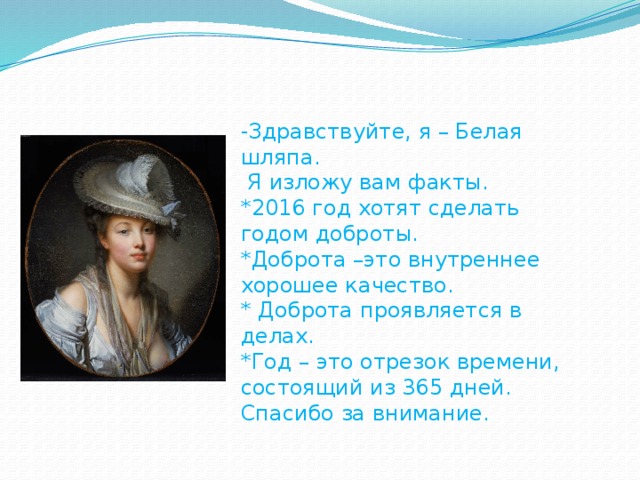 -Здравствуйте, я – Белая шляпа.  Я изложу вам факты. *2016 год хотят сделать годом доброты. *Доброта –это внутреннее хорошее качество. * Доброта проявляется в делах. *Год – это отрезок времени, состоящий из 365 дней. Спасибо за внимание.