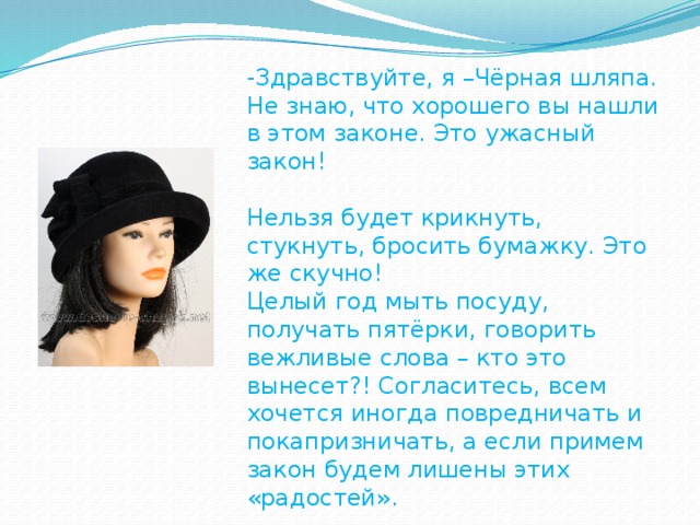 -Здравствуйте, я –Чёрная шляпа. Не знаю, что хорошего вы нашли в этом законе. Это ужасный закон! Нельзя будет крикнуть, стукнуть, бросить бумажку. Это же скучно! Целый год мыть посуду, получать пятёрки, говорить вежливые слова – кто это вынесет?! Согласитесь, всем хочется иногда повредничать и покапризничать, а если примем закон будем лишены этих «радостей».  А что будут делать полицейские?  Они останутся без работы! Нет, закон принимать нельзя!