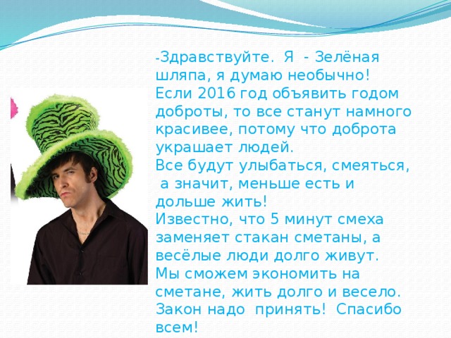 - Здравствуйте. Я - Зелёная шляпа, я думаю необычно! Если 2016 год объявить годом доброты, то все станут намного красивее, потому что доброта украшает людей. Все будут улыбаться, смеяться,  а значит, меньше есть и дольше жить! Известно, что 5 минут смеха заменяет стакан сметаны, а весёлые люди долго живут. Мы сможем экономить на сметане, жить долго и весело. Закон надо принять! Спасибо всем!