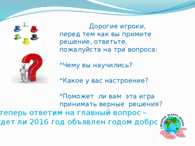 Дорогие игроки, перед тем как вы примите решение, ответьте, пожалуйста на три вопроса: *Чему вы научились? *Какое у вас настроение? *Поможет ли вам эта игра принимать верные решения? А теперь ответим на главный вопрос – будет ли 2016 год объявлен годом доброты?