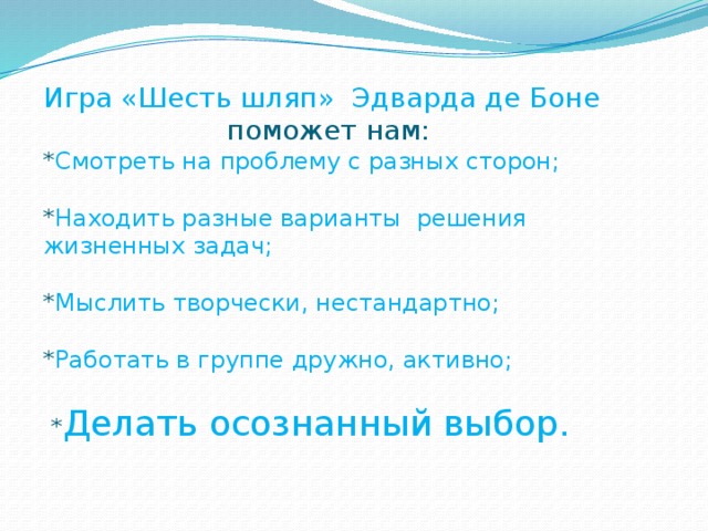 Игра «Шесть шляп» Эдварда де Боне  поможет нам: * Смотреть на проблему с разных сторон; * Находить разные варианты решения жизненных задач; * Мыслить творчески, нестандартно; * Работать в группе дружно, активно;  * Делать осознанный выбор.