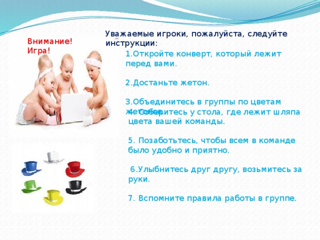 Уважаемые игроки, пожалуйста, следуйте инструкции: Внимание! Игра! 1.Откройте конверт, который лежит перед вами. 2.Достаньте жетон. 3.Объединитесь в группы по цветам жетонов. 4. Соберитесь у стола, где лежит шляпа цвета вашей команды. 5. Позаботьтесь, чтобы всем в команде было удобно и приятно.  6.Улыбнитесь друг другу, возьмитесь за руки. 7. Вспомните правила работы в группе.