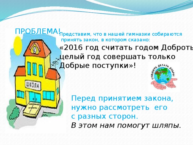 ПРОБЛЕМА! Представим, что в нашей гимназии собираются  принять закон, в котором сказано: «2016 год считать годом Доброты, целый год совершать только Добрые поступки»! Перед принятием закона, нужно рассмотреть его с разных сторон. В этом нам помогут шляпы.