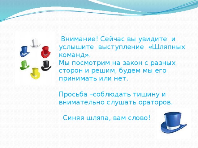 Внимание! Сейчас вы увидите и услышите выступление «Шляпных команд». Мы посмотрим на закон с разных сторон и решим, будем мы его принимать или нет. Просьба –соблюдать тишину и внимательно слушать ораторов.  Синяя шляпа, вам слово!