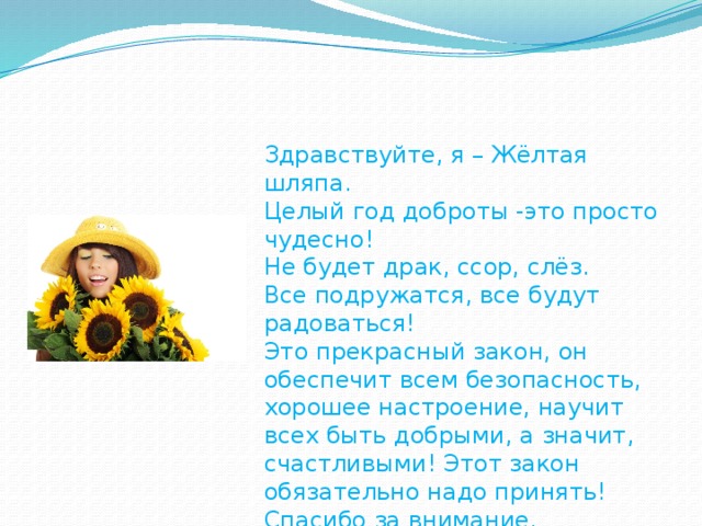 Здравствуйте, я – Жёлтая шляпа. Целый год доброты -это просто чудесно! Не будет драк, ссор, слёз. Все подружатся, все будут радоваться! Это прекрасный закон, он обеспечит всем безопасность, хорошее настроение, научит всех быть добрыми, а значит, счастливыми! Этот закон обязательно надо принять! Спасибо за внимание.