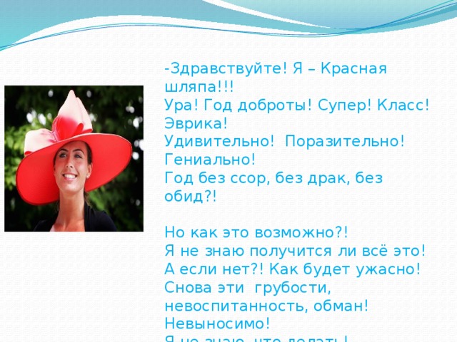 -Здравствуйте! Я – Красная шляпа!!! Ура! Год доброты! Супер! Класс! Эврика! Удивительно! Поразительно! Гениально! Год без ссор, без драк, без обид?! Но как это возможно?! Я не знаю получится ли всё это! А если нет?! Как будет ужасно! Снова эти грубости, невоспитанность, обман! Невыносимо! Я не знаю, что делать! Помогите! На помощь! Скорее!