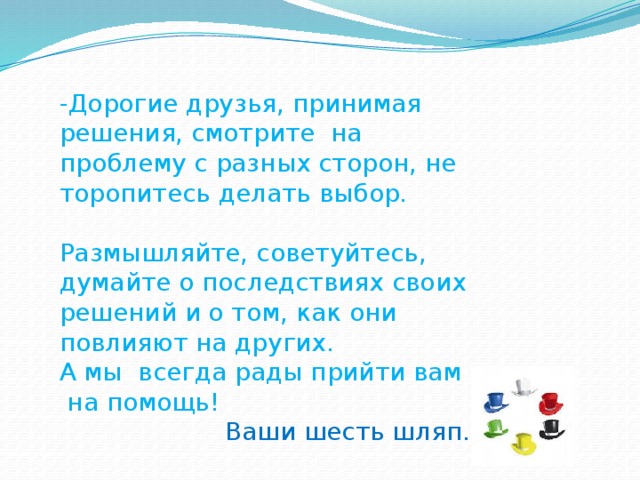 -Дорогие друзья, принимая решения, смотрите на проблему с разных сторон, не торопитесь делать выбор. Размышляйте, советуйтесь, думайте о последствиях своих решений и о том, как они повлияют на других. А мы всегда рады прийти вам на помощь! Ваши  шесть шляп.
