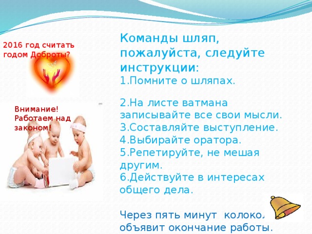 Команды шляп, пожалуйста, следуйте инструкции: 1.Помните о шляпах. 2.На листе ватмана записывайте все свои мысли. 3.Составляйте выступление. 4.Выбирайте оратора. 5.Репетируйте, не мешая другим. 6.Действуйте в интересах общего дела. Через пять минут колокольчик объявит окончание работы.  Успеха всем командам! 2016 год считать годом Доброты? Внимание! Работаем над законом!