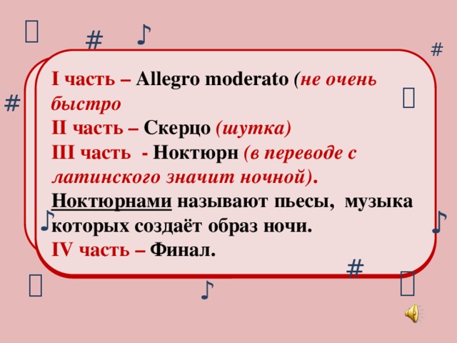 ♪ # # I часть – Allegro moderato ( не очень быстро II часть – Скерцо  (шутка) III часть - Ноктюрн  (в переводе с латинского значит ночной) .  Ноктюрнами называют пьесы, музыка которых создаёт образ ночи. IV часть – Финал. Какая ночь! Как воздух чист. Как серебристый дремлет лист. Как тень черна прибрежных ив, Как безмятежно спит залив. Как не вздохнёт нигде волна. Как тишиною грудь полна!  А. Фет  # ♪ ♪ #   ♪
