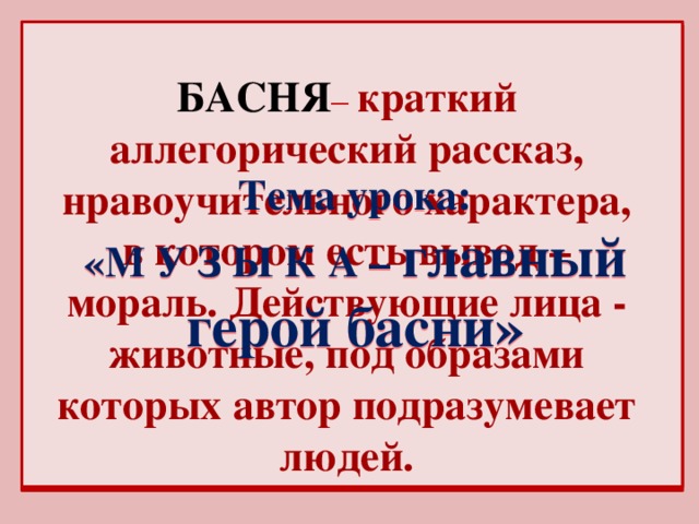 БАСНЯ – краткий аллегорический рассказ, нравоучительного характера, в котором есть вывод – мораль. Действующие лица - животные, под образами которых автор подразумевает людей. Тема урока: «М У З Ы К А – главный герой басни»