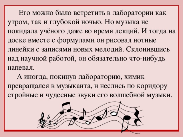 Его можно было встретить в лаборатории как утром, так и глубокой ночью. Но музыка не покидала учёного даже во время лекций. И тогда на доске вместе с формулами он рисовал нотные линейки с записями новых мелодий. Склонившись над научной работой, он обязательно что-нибудь напевал.  А иногда, покинув лабораторию, химик превращался в музыканта, и неслись по коридору стройные и чудесные звуки его волшебной музыки.