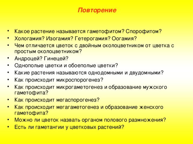 Повторение Какое растение называется гаметофитом? Спорофитом? Хологамия? Изогамия? Гетерогамия? Оогамия? Чем отличается цветок с двойным околоцветником от цветка с простым околоцветником? Андроцей? Гинецей? Однополые цветки и обоеполые цветки? Какие растения называются однодомными и двудомными? Как происходит микроспорогенез? Как происходит микрогаметогенез и образование мужского гаметофита? Как происходит мегаспорогенез? Как происходит мегагаметогенез и образование женского гаметофита? Можно ли цветок назвать органом полового размножения? Есть ли гаметангии у цветковых растений? 