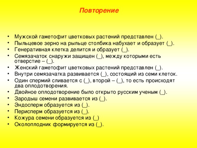 Повторение Мужской гаметофит цветковых растений представлен (_). Пыльцевое зерно на рыльце столбика набухает и образует (_). Генеративная клетка делится и образует (_). Семязачаток снаружи защищен (_), между которыми есть отверстие – (_). Женский гаметофит цветковых растений представлен (_). Внутри семязачатка развивается (_), состоящий из семи клеток. Один спермий сливается с (_), второй – (_), то есть происходят два оплодотворения. Двойное оплодотворение было открыто русским ученым (_). Зародыш семени развивается из (_). Эндосперм образуется из (_). Перисперм образуется из (_). Кожура семени образуется из (_) Околоплодник формируется из (_). 