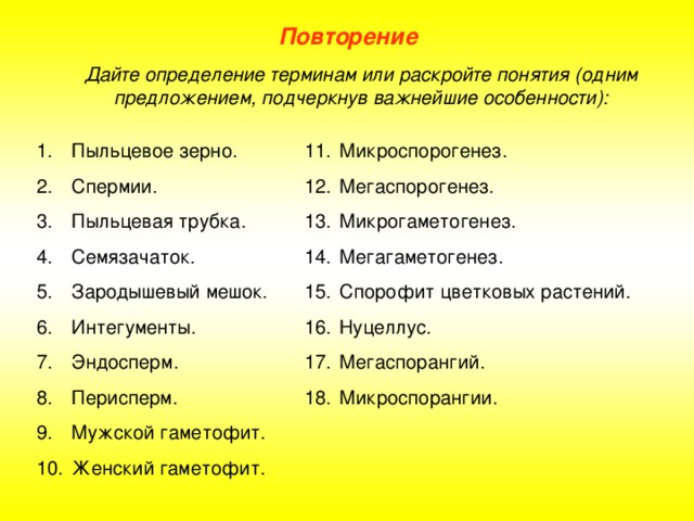 Повторение Дайте определение терминам или раскройте понятия (одним предложением, подчеркнув важнейшие особенности): Пыльцевое зерно. Спермии. Пыльцевая трубка. Семязачаток. Зародышевый мешок. Интегументы. Эндосперм. Перисперм. Мужской гаметофит. Женский гаметофит. Микроспорогенез. Мегаспорогенез. Микрогаметогенез. Мегагаметогенез. Спорофит цветковых растений. Нуцеллус. Мегаспорангий. Микроспорангии. 