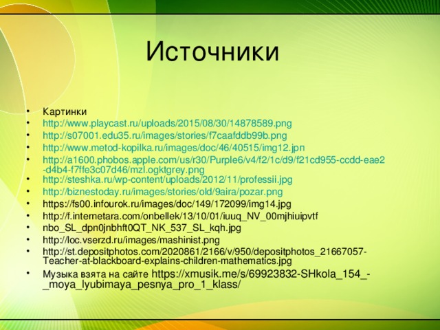 Картинки http ://www.playcast.ru/uploads/2015/08/30/14878589.png http://s07001.edu35.ru/images/stories/f7caafddb99b.png http://www.metod-kopilka.ru/images/doc/46/40515/img12.jpп http://a1600.phobos.apple.com/us/r30/Purple6/v4/f2/1c/d9/f21cd955-ccdd-eae2-d4b4-f7ffe3c07d46/mzl.ogktgrey.png http://steshka.ru/wp-content/uploads/2012/11/professii.jpg http://biznestoday.ru/images/stories/old/9aira/pozar.png https://fs00.infourok.ru/images/doc/149/172099/img14.jpg http://f.internetara.com/onbellek/13/10/01/iuuq_NV_00mjhiuipvtf nbo_SL_dpn0jnbhft0QT_NK_537_SL_kqh.jpg http://loc.vserzd.ru/images/mashinist.png http://st.depositphotos.com/2020861/2166/v/950/depositphotos_21667057-Teacher-at-blackboard-explains-children-mathematics.jpg Музыка взята на сайте https://xmusik.me/s/69923832-SHkola_154_-_moya_lyubimaya_pesnya_pro_1_klass/  