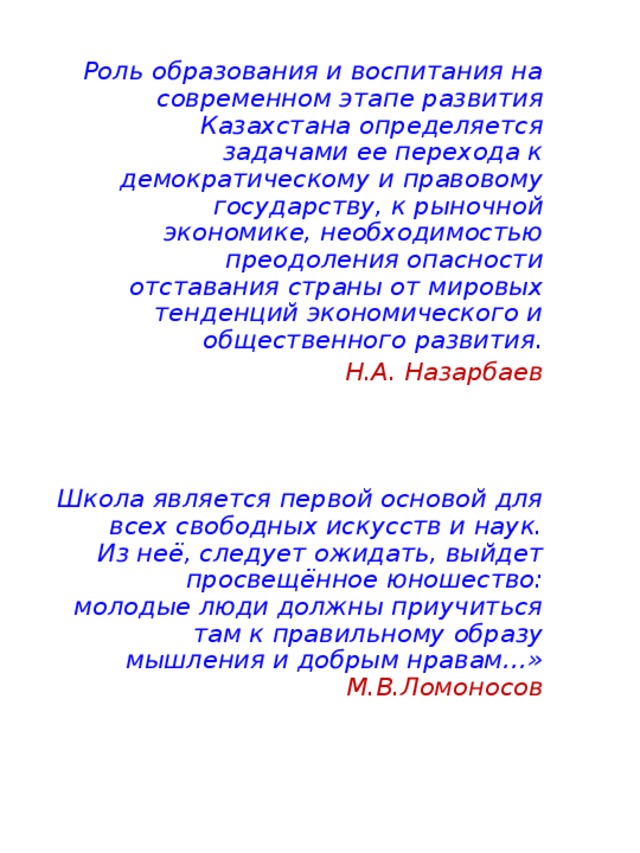 Роль образования и воспитания на современном этапе развития Казахстана определяется задачами ее перехода к демократическому и правовому государству, к рыночной экономике, необходимостью преодоления опасности отставания страны от мировых тенденций экономического и общественного развития. Н.А. Назарбаев    Школа является первой основой для всех свободных искусств и наук. Из неё, следует ожидать, выйдет просвещённое юношество: молодые люди должны приучиться там к правильному образу мышления и добрым нравам…»  М.В.Ломоносов 