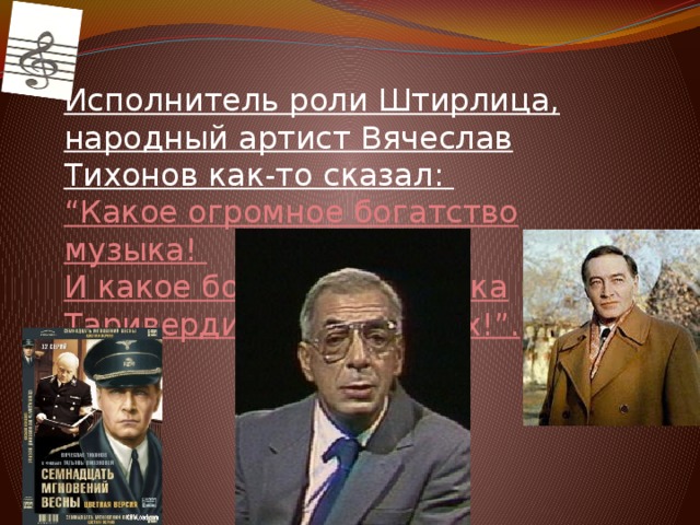 Исполнитель роли Штирлица, народный артист Вячеслав Тихонов как-то сказал:  “Какое огромное богатство музыка!  И какое богатство- музыка Таривердиева в фильмах!”.