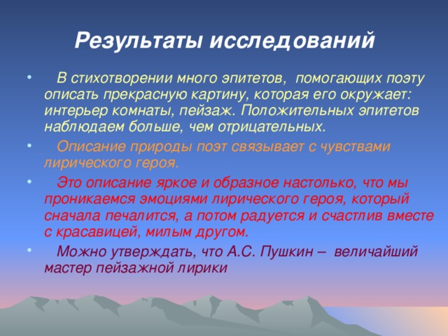 Результаты исследований  В стихотворении много эпитетов, помогающих поэту описать прекрасную картину, которая его окружает: интерьер комнаты, пейзаж. Положительных эпитетов наблюдаем больше, чем отрицательных.  Описание природы поэт связывает с чувствами лирического героя.  Это описание яркое и образное настолько, что мы проникаемся эмоциями лирического героя, который сначала печалится, а потом радуется и счастлив вместе с красавицей, милым другом.  Можно утверждать, что А.С. Пушкин – величайший мастер пейзажной лирики 