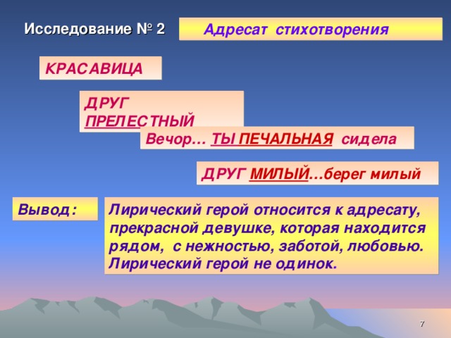 Исследование № 2  Адресат стихотворения КРАСАВИЦА ДРУГ ПРЕЛЕСТНЫЙ Вечор… ТЫ ПЕЧАЛЬНАЯ сидела ДРУГ  МИЛЫЙ …берег милый Вывод: Лирический герой относится к адресату, прекрасной девушке, которая находится рядом, с нежностью, заботой, любовью. Лирический герой не одинок .  
