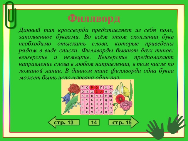 Филлворд Данный тип кроссворда представляет из себя поле, заполненное буквами. Во всём этом скоплении букв необходимо отыскать слова, которые приведены рядом в виде списка. Филлворды бывают двух типов: венгерские и немецкие. Венгерские предполагают направление слова в любом направлении, в том числе по ломаной линии. В данном типе филлворда одна буква может быть использована один раз. стр. 15 стр. 13 14