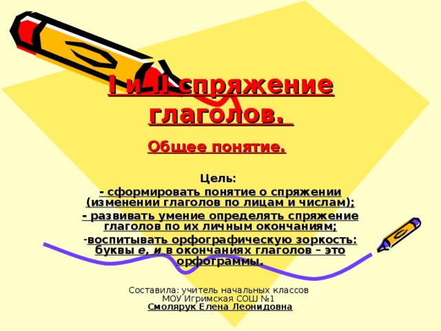 I и II спряжение глаголов.  Общее понятие.  Цель: - сформировать понятие о спряжении (изменении глаголов по лицам и числам); - развивать умение определять спряжение глаголов по их личным окончаниям; воспитывать орфографическую зоркость: буквы е, и в окончаниях глаголов – это орфограммы. Составила: учитель начальных классов  МОУ Игримская СОШ №1  Смолярук Елена Леонидовна 