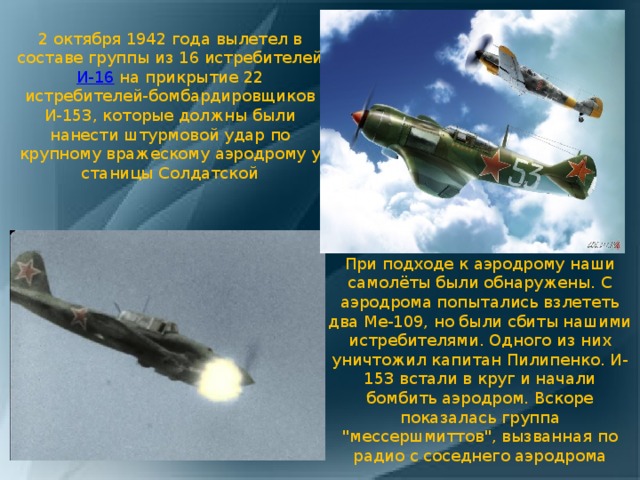 2 октября 1942 года вылетел в составе группы из 16 истребителей И-16 на прикрытие 22 истребителей-бомбардировщиков И-153, которые должны были нанести штурмовой удар по крупному вражескому аэродрому у станицы Солдатской При подходе к аэродрому наши самолёты были обнаружены. С аэродрома попытались взлететь два Me-109, но были сбиты нашими истребителями. Одного из них уничтожил капитан Пилипенко. И-153 встали в круг и начали бомбить аэродром. Вскоре показалась группа 