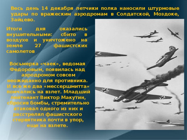 Весь день 14 декабря летчики полка наносили штурмовые удары по вражеским аэродромам в Солдатской, Моздоке, Зайцево. Итоги дня оказались внушительными: сбито в воздухе и уничтожено на земле 27 фашистских самолетов Восьмерка «чаек», ведомая Федоровым, появилась над аэродромом совсем неожиданно для противника. И все же два «мессершмитта» помчались на взлет. Младший лейтенант Виктор Макутин, сбросив бомбы, стремительно атаковал одного из них и расстрелял фашистского стервятника почти в упор, еще на взлете. 