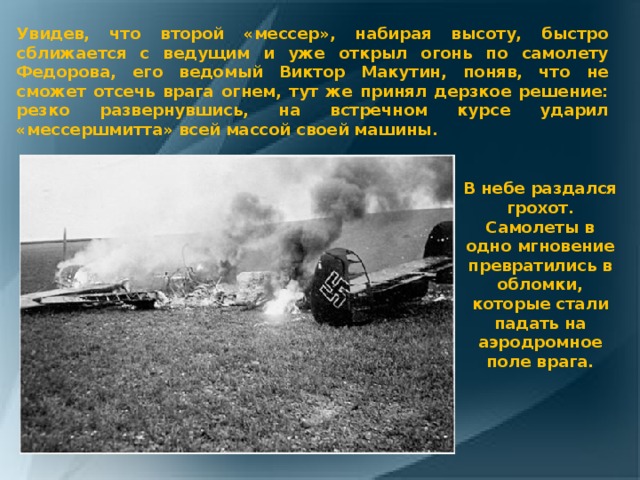 Увидев, что второй «мессер», набирая высоту, быстро сближается с ведущим и уже открыл огонь по самолету Федорова, его ведомый Виктор Макутин, поняв, что не сможет отсечь врага огнем, тут же принял дерзкое решение: резко развернувшись, на встречном курсе ударил «мессершмитта» всей массой своей машины. В небе раздался грохот. Самолеты в одно мгновение превратились в обломки, которые стали падать на аэродромное поле врага. 