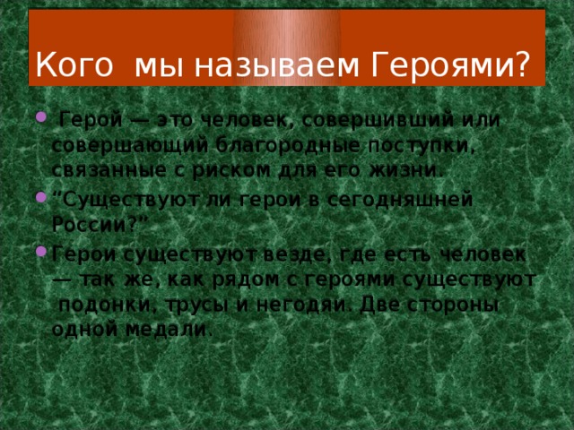 Кого мы называем Героями?  Герой — это человек, совершивший или совершающий благородные поступки, связанные с риском для его жизни. “ Существуют ли герои в сегодняшней России?” Герои существуют везде, где есть человек — так же, как рядом с героями существуют подонки, трусы и негодяи. Две стороны одной медали. 