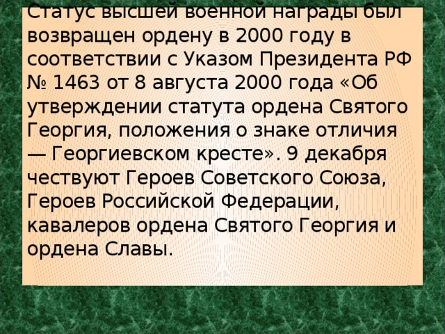 Статус высшей военной награды был возвращен ордену в 2000 году в соответствии с Указом Президента РФ № 1463 от 8 августа 2000 года «Об утверждении статута ордена Святого Георгия, положения о знаке отличия — Георгиевском кресте». 9 декабря чествуют Героев Советского Союза, Героев Российской Федерации, кавалеров ордена Святого Георгия и ордена Славы.    
