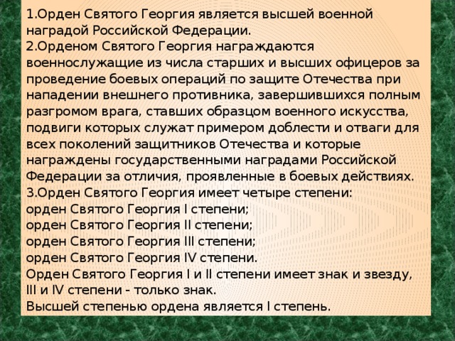 1.Орден Святого Георгия является высшей военной наградой Российской Федерации.  2.Орденом Святого Георгия награждаются военнослужащие из числа старших и высших офицеров за проведение боевых операций по защите Отечества при нападении внешнего противника, завершившихся полным разгромом врага, ставших образцом военного искусства, подвиги которых служат примером доблести и отваги для всех поколений защитников Отечества и которые награждены государственными наградами Российской Федерации за отличия, проявленные в боевых действиях.  3.Орден Святого Георгия имеет четыре степени:  орден Святого Георгия I степени;  орден Святого Георгия II степени;  орден Святого Георгия III степени;  орден Святого Георгия IV степени.  Орден Святого Георгия I и II степени имеет знак и звезду, III и IV степени - только знак.  Высшей степенью ордена является I степень. 